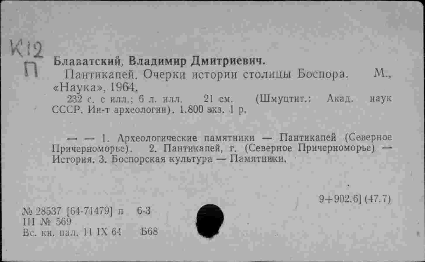 ﻿К:2
П
Блаватский, Владимир Дмитриевич.
Пантикапей. Очерки истории столицы Боспора. «Наука», 1964.
232 с. с илл.; 6 л. илл. 21 см. (Шмуцтит.: Акад. СССР. Ин-т археологии). 1.800 экз. 1 р.
М„
наук
—. — 1. Археологические памятники — Пантикапей (Северное Причерноморье). 2. Пантикапей, г. (Северное Причерноморье), — История. 3. Боспорская культура — Памятники.
№28537 [64-71479] п 6-3
III № 569
Вс. кн. пал. 11 IX 64	Б68
9+902.6] (47.7)
*
